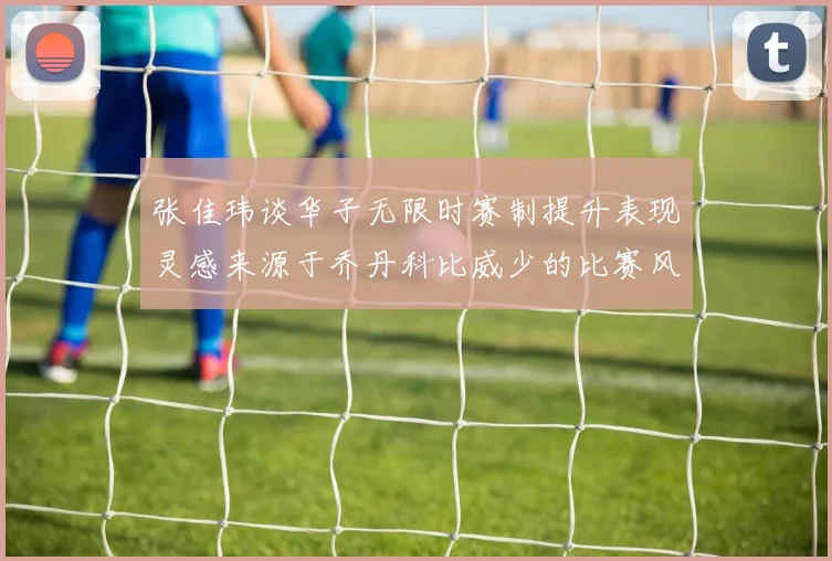 张佳玮谈华子无限时赛制提升表现灵感来源于乔丹科比威少的比赛风格