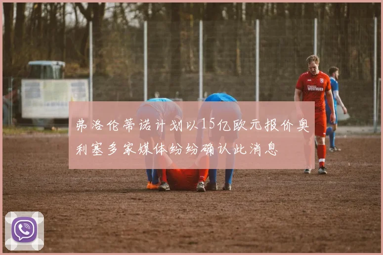 弗洛伦蒂诺计划以15亿欧元报价奥利塞多家媒体纷纷确认此消息