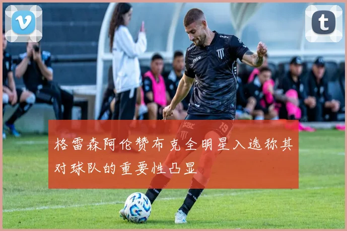 格雷森阿伦赞布克全明星入选称其对球队的重要性凸显