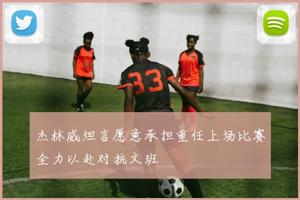 杰林威坦言愿意承担重任上场比赛全力以赴对抗文班