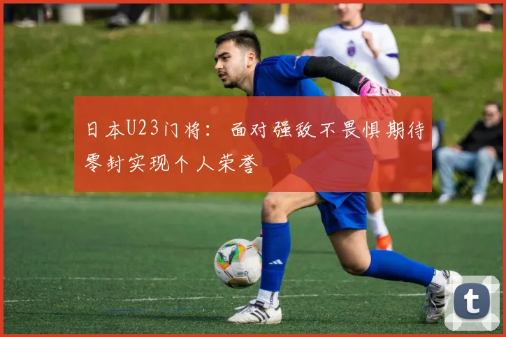 日本U23门将：面对强敌不畏惧期待零封实现个人荣誉