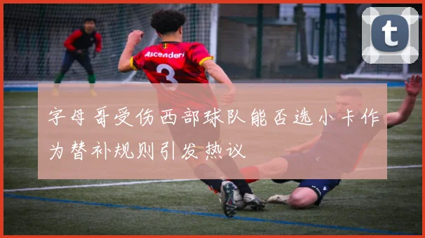 字母哥受伤西部球队能否选小卡作为替补规则引发热议
