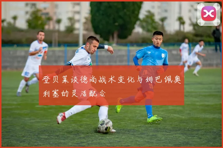 登贝莱谈德尚战术变化与姆巴佩奥利塞的灵活配合