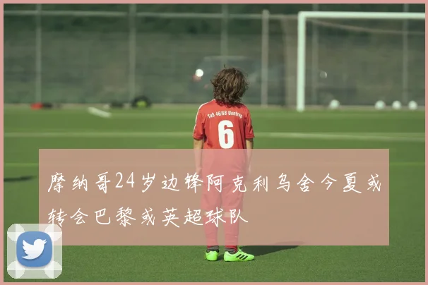 摩纳哥24岁边锋阿克利乌舍今夏或转会巴黎或英超球队