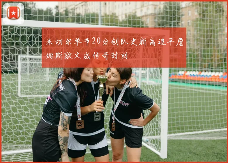 米切尔单节20分创队史新高追平詹姆斯欧文成传奇时刻