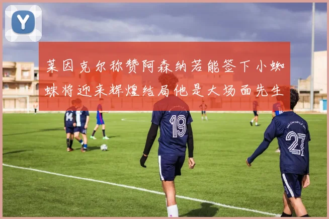 莱因克尔称赞阿森纳若能签下小蜘蛛将迎来辉煌结局他是大场面先生的最佳人选