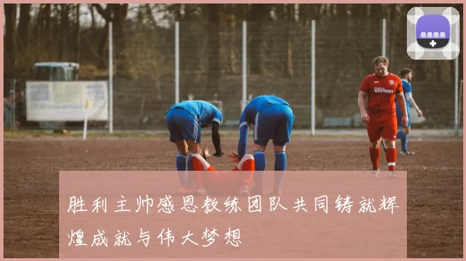 胜利主帅感恩教练团队共同铸就辉煌成就与伟大梦想