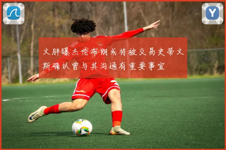 文胖曝杰伦布朗或将被交易史蒂文斯确认曾与其沟通有重要事宜