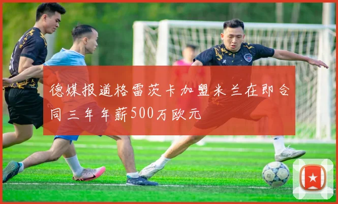 德媒报道格雷茨卡加盟米兰在即合同三年年薪500万欧元