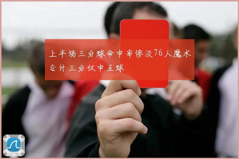 上半场三分球命中率惨淡76人魔术合计三分仅中五球