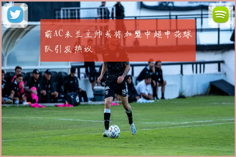 前AC米兰主帅或将加盟中超申花球队引发热议