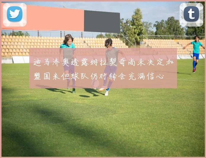 迪马济奥透露姆拉契奇尚未决定加盟国米但球队仍对转会充满信心