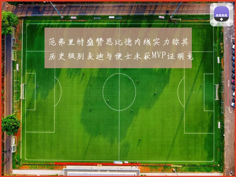 范弗里特盛赞恩比德内线实力称其历史级别麦迪与便士未获MVP证明竞争激烈
