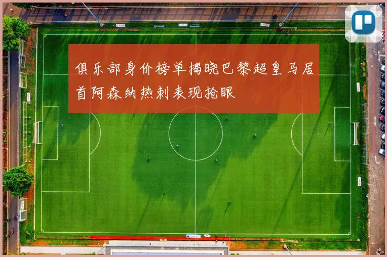 俱乐部身价榜单揭晓巴黎超皇马居首阿森纳热刺表现抢眼
