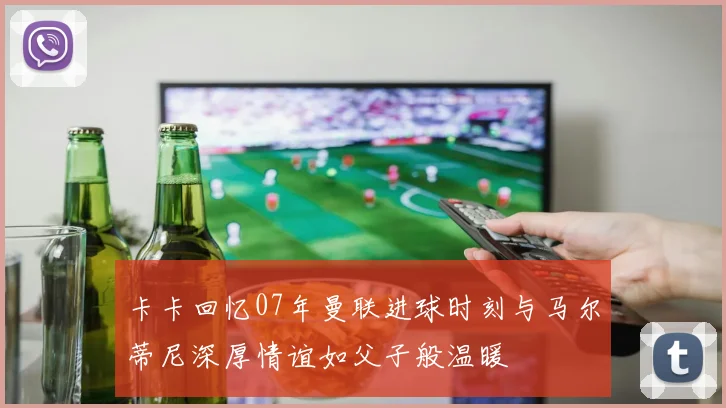 卡卡回忆07年曼联进球时刻与马尔蒂尼深厚情谊如父子般温暖
