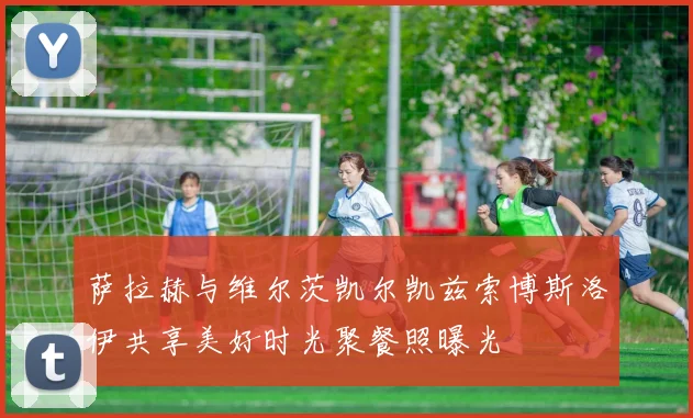 萨拉赫与维尔茨凯尔凯兹索博斯洛伊共享美好时光聚餐照曝光